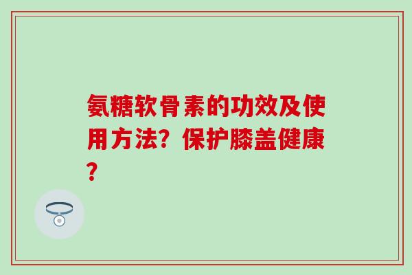 氨糖软骨素的功效及使用方法？保护膝盖健康？