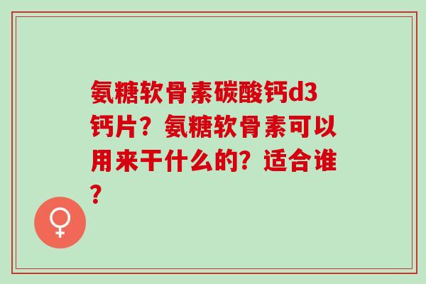 氨糖软骨素碳酸钙d3钙片？氨糖软骨素可以用来干什么的？适合谁？