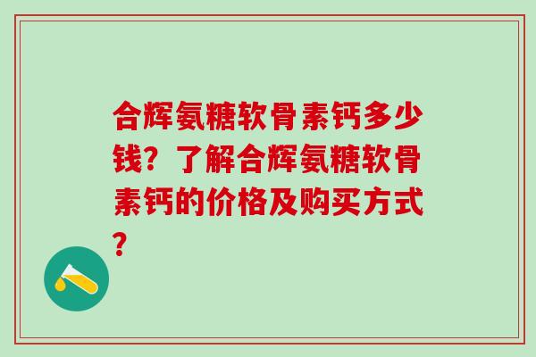 合辉氨糖软骨素钙多少钱？了解合辉氨糖软骨素钙的价格及购买方式？