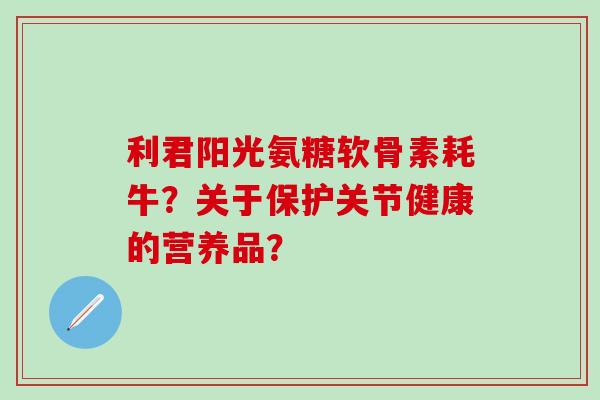 利君阳光氨糖软骨素耗牛?关于保护关节健康的营养品? 利君阳光氨糖软骨素耗牛?关于保护关节健康的营养品?