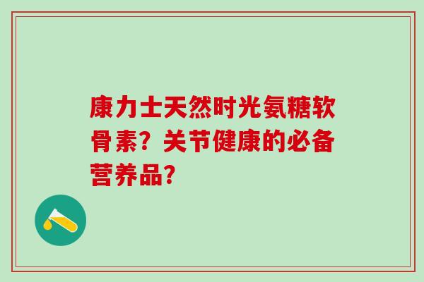 康力士天然时光氨糖软骨素？关节健康的必备营养品？