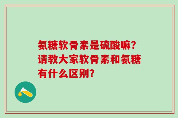 氨糖软骨素是硫酸嘛？请教大家软骨素和氨糖有什么区别？