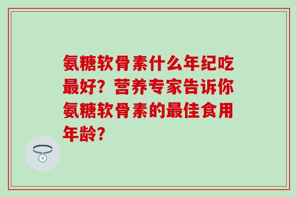 氨糖软骨素什么年纪吃好?营养专家告诉你氨糖软骨素的佳食用年龄? 氨糖软骨素什么年纪吃好?营养专家告诉你氨糖软骨素的佳食用年龄?