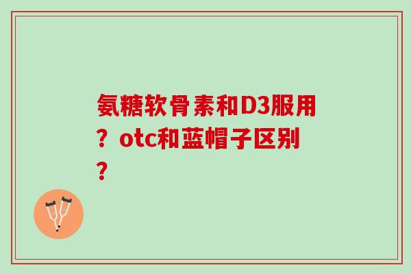 氨糖软骨素和D3服用？otc和蓝帽子区别？