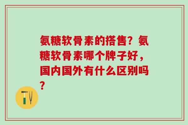 氨糖软骨素的搭售？氨糖软骨素哪个牌子好，国内国外有什么区别吗？