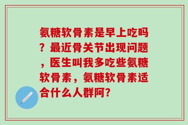 氨糖软骨素是早上吃吗？最近骨关节出现问题，医生叫我多吃些氨糖软骨素，氨糖软骨素适合什么人群阿？