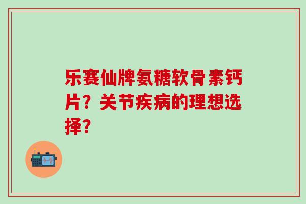 乐赛仙牌氨糖软骨素钙片？关节疾病的理想选择？