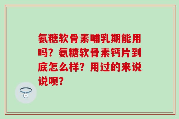 氨糖软骨素哺乳期能用吗?氨糖软骨素钙片到底怎么样?用过的来说说呗? 氨糖软骨素哺乳期能用吗?氨糖软骨素钙片到底怎么样?用过的来说说呗?