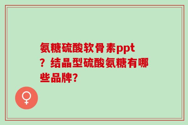氨糖硫酸软骨素ppt?结晶型硫酸氨糖有哪些品牌? 氨糖硫酸软骨素ppt?结晶型硫酸氨糖有哪些品牌?