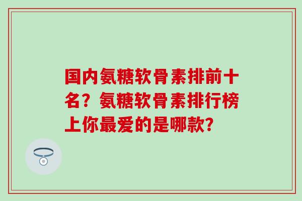 国内氨糖软骨素排前十名？氨糖软骨素排行榜上你爱的是哪款？