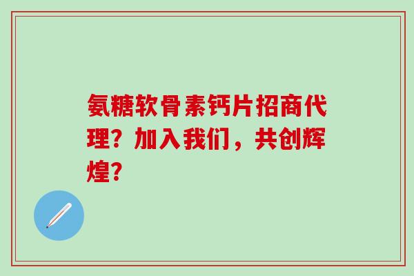 氨糖软骨素钙片招商代理？加入我们，共创辉煌？