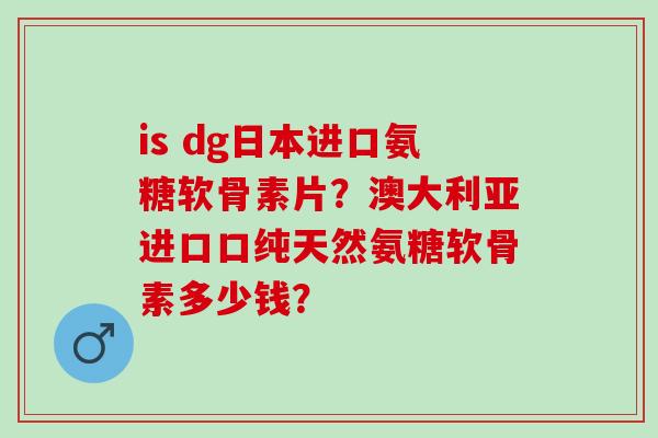is dg日本进口氨糖软骨素片？澳大利亚进口口纯天然氨糖软骨素多少钱？