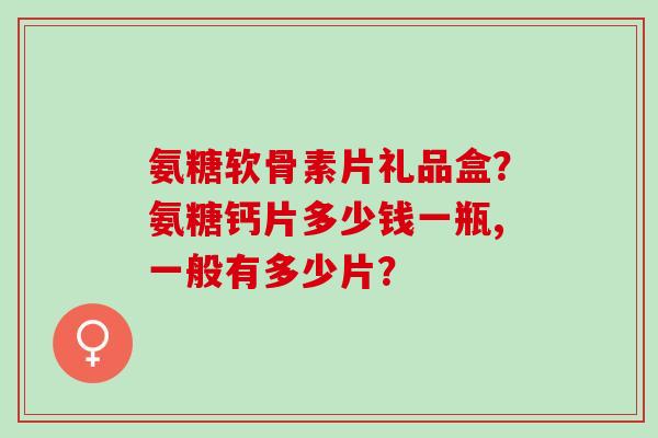氨糖软骨素片礼品盒?氨糖钙片多少钱一瓶,一般有多少片? 氨糖软骨素片礼品盒?氨糖钙片多少钱一瓶,一般有多少片?