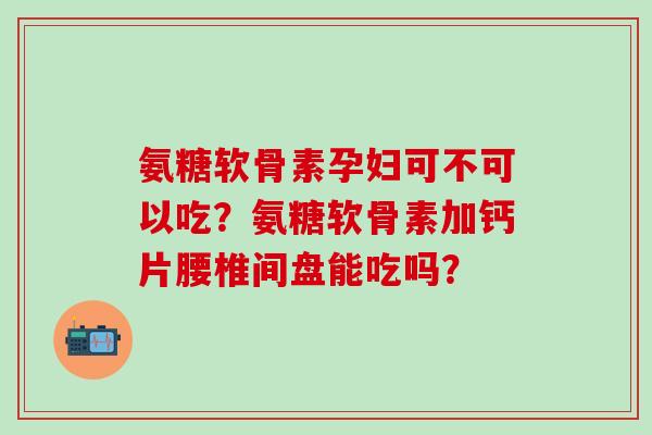 氨糖软骨素孕妇可不可以吃？氨糖软骨素加钙片腰椎间盘能吃吗？