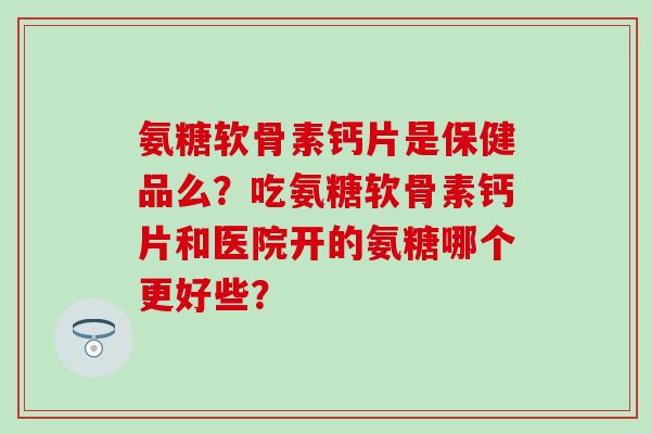 氨糖软骨素钙片是保健品么？吃氨糖软骨素钙片和医院开的氨糖哪个更好些？