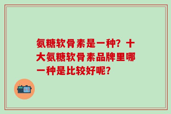 氨糖软骨素是一种？十大氨糖软骨素品牌里哪一种是比较好呢？