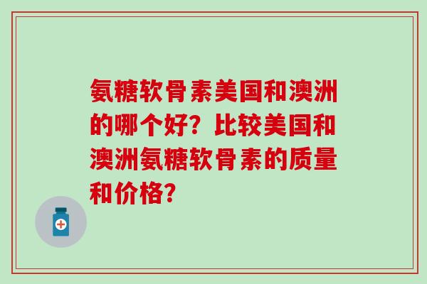 氨糖软骨素美国和澳洲的哪个好？比较美国和澳洲氨糖软骨素的质量和价格？