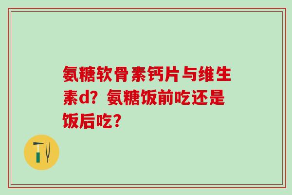 氨糖软骨素钙片与维生素d？氨糖饭前吃还是饭后吃？
