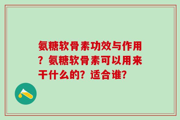 氨糖软骨素功效与作用?氨糖软骨素可以用来干什么的?适合谁? 氨糖软骨素功效与作用?氨糖软骨素可以用来干什么的?适合谁?
