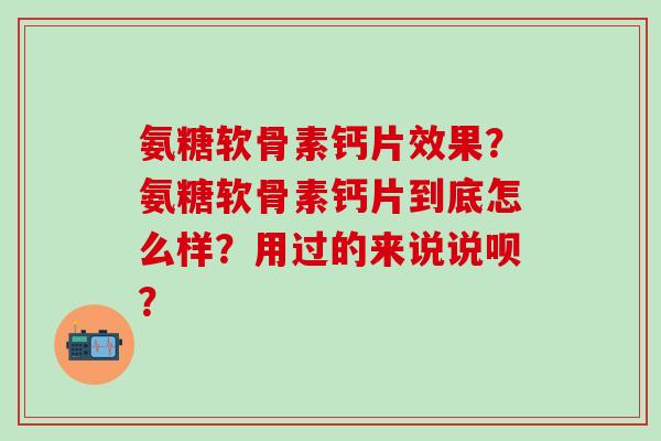 氨糖软骨素钙片效果？氨糖软骨素钙片到底怎么样？用过的来说说呗？