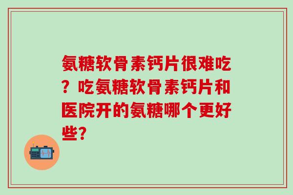 氨糖软骨素钙片很难吃?吃氨糖软骨素钙片和医院开的氨糖哪个更好些? 氨糖软骨素钙片很难吃?吃氨糖软骨素钙片和医院开的氨糖哪个更好些?