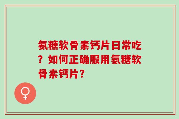 氨糖软骨素钙片日常吃？如何正确服用氨糖软骨素钙片？