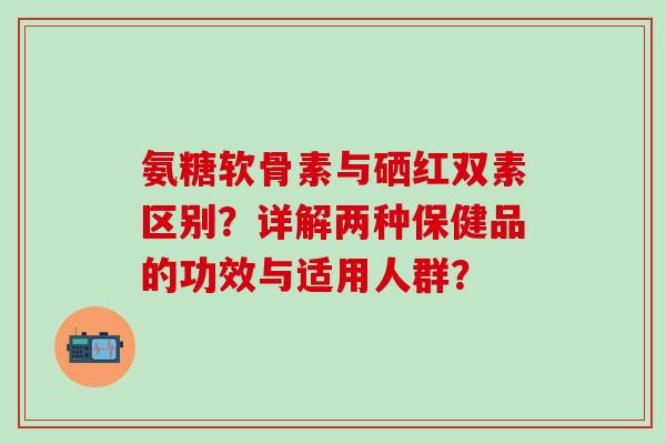 氨糖软骨素与硒红双素区别？详解两种保健品的功效与适用人群？