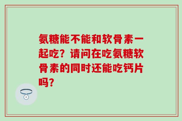 氨糖能不能和软骨素一起吃?请问在吃氨糖软骨素的同时还能吃钙片吗? 氨糖能不能和软骨素一起吃?请问在吃氨糖软骨素的同时还能吃钙片吗?