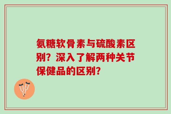 氨糖软骨素与硫酸素区别？深入了解两种关节保健品的区别？