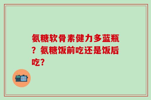 氨糖软骨素健力多蓝瓶？氨糖饭前吃还是饭后吃？