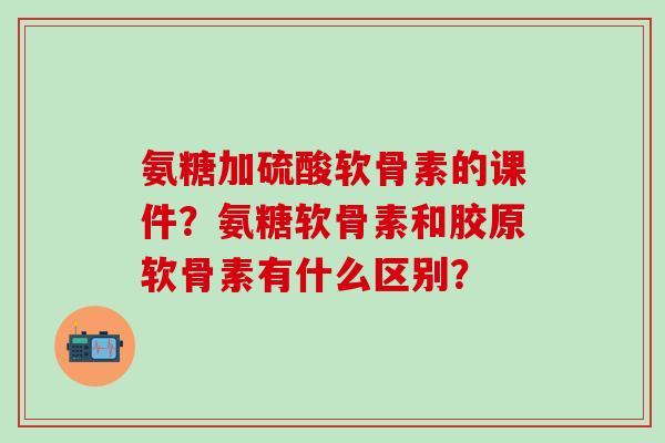 氨糖加硫酸软骨素的课件?氨糖软骨素和胶原软骨素有什么区别? 氨糖加硫酸软骨素的课件?氨糖软骨素和胶原软骨素有什么区别?
