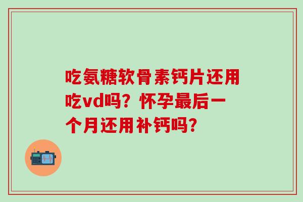 吃氨糖软骨素钙片还用吃vd吗？怀孕最后一个月还用补钙吗？