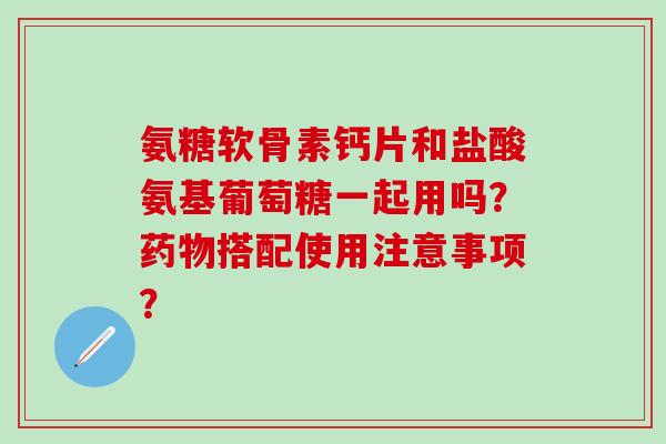 氨糖软骨素钙片和盐酸氨基葡萄糖一起用吗?搭配使用注意事项? 氨糖软骨素钙片和盐酸氨基葡萄糖一起用吗?搭配使用注意事项?