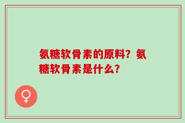 氨糖软骨素的原料?氨糖软骨素是什么? 氨糖软骨素的原料?氨糖软骨素是什么?