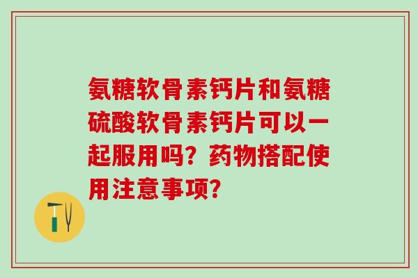 氨糖软骨素钙片和氨糖硫酸软骨素钙片可以一起服用吗？药物搭配使用注意事项？