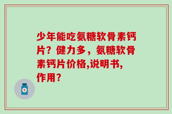 少年能吃氨糖软骨素钙片？健力多，氨糖软骨素钙片价格,说明书,作用？