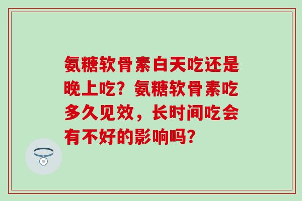 氨糖软骨素白天吃还是晚上吃？氨糖软骨素吃多久见效，长时间吃会有不好的影响吗？
