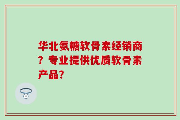 华北氨糖软骨素经销商？专业提供优质软骨素产品？