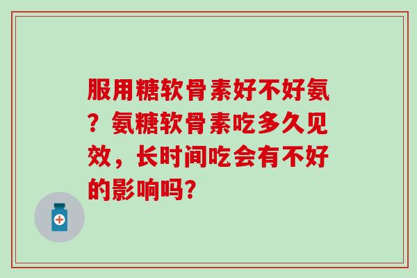 服用糖软骨素好不好氨?氨糖软骨素吃多久见效,长时间吃会有不好的影响吗? 服用糖软骨素好不好氨?氨糖软骨素吃多久见效,长时间吃会有不好的影响吗?