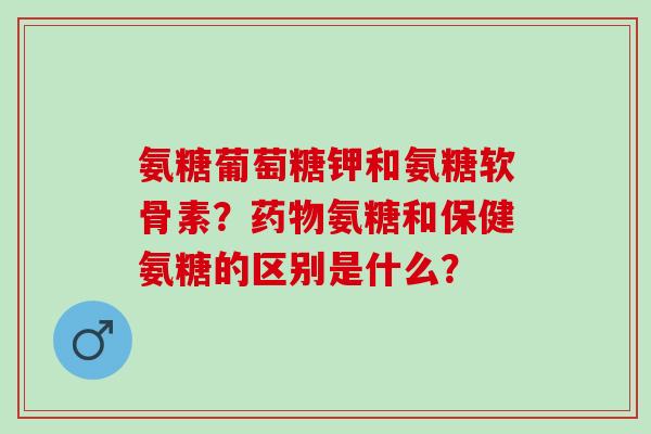 氨糖葡萄糖钾和氨糖软骨素?氨糖和保健氨糖的区别是什么? 氨糖葡萄糖钾和氨糖软骨素?氨糖和保健氨糖的区别是什么?