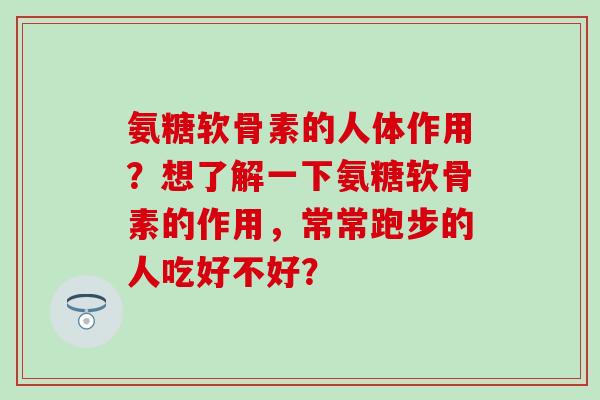 氨糖软骨素的人体作用?想了解一下氨糖软骨素的作用,常常跑步的人吃好不好? 氨糖软骨素的人体作用?想了解一下氨糖软骨素的作用,常常跑步的人吃好不好?
