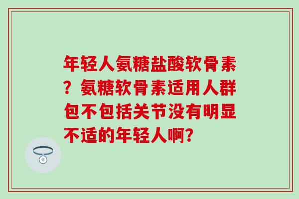 年轻人氨糖盐酸软骨素?氨糖软骨素适用人群包不包括关节没有明显不适的年轻人啊? 年轻人氨糖盐酸软骨素?氨糖软骨素适用人群包不包括关节没有明显不适的年轻人啊?