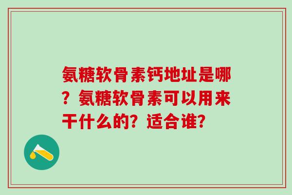 氨糖软骨素钙地址是哪？氨糖软骨素可以用来干什么的？适合谁？