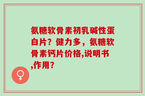 氨糖软骨素初乳碱性蛋白片?健力多,氨糖软骨素钙片价格,说明书,作用? 氨糖软骨素初乳碱性蛋白片?健力多,氨糖软骨素钙片价格,说明书,作用?