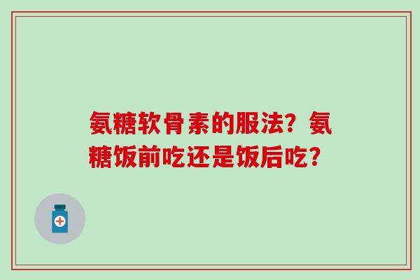 氨糖软骨素的服法？氨糖饭前吃还是饭后吃？