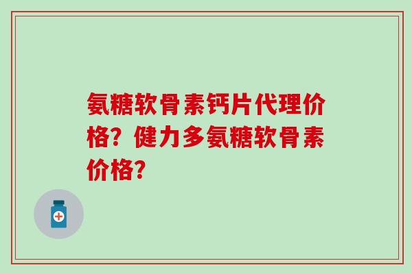 氨糖软骨素钙片代理价格？健力多氨糖软骨素价格？