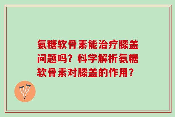 氨糖软骨素能膝盖问题吗？科学解析氨糖软骨素对膝盖的作用？