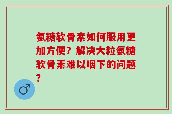 氨糖软骨素如何服用更加方便？解决大粒氨糖软骨素难以咽下的问题？