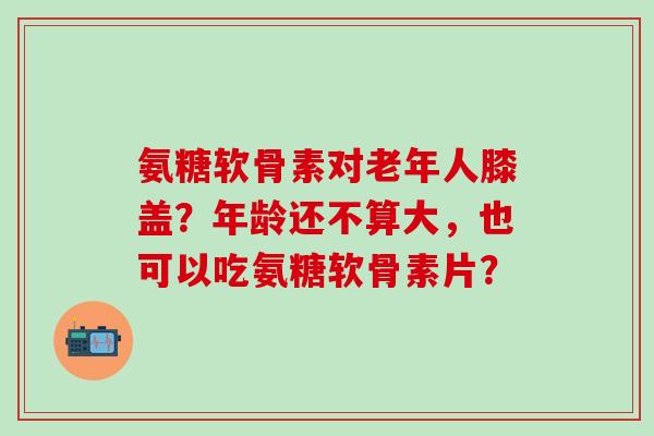 氨糖软骨素对老年人膝盖？年龄还不算大，也可以吃氨糖软骨素片？