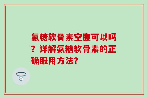 氨糖软骨素空腹可以吗？详解氨糖软骨素的正确服用方法？